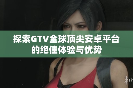 探索GTV全球顶尖安卓平台的绝佳体验与优势