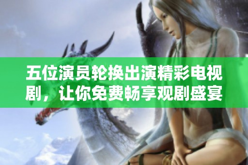 五位演员轮换出演精彩电视剧，让你免费畅享观剧盛宴