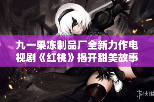 九一果冻制品厂全新力作电视剧《红桃》揭开甜美故事的序幕