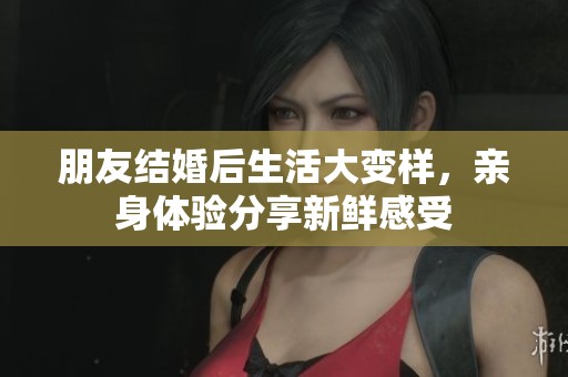 朋友结婚后生活大变样，亲身体验分享新鲜感受