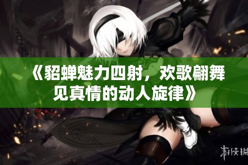 《貂蝉魅力四射，欢歌翩舞见真情的动人旋律》