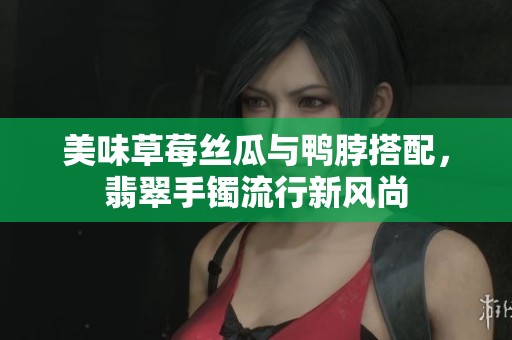 美味草莓丝瓜与鸭脖搭配，翡翠手镯流行新风尚