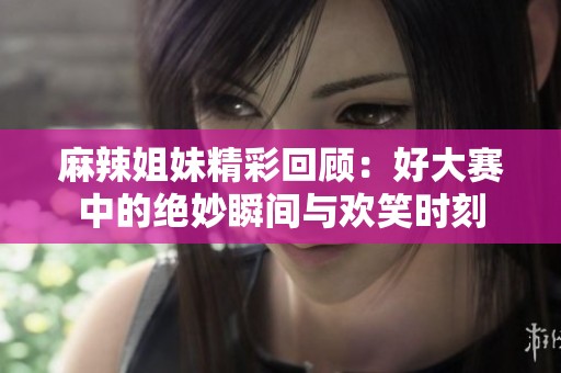 麻辣姐妹精彩回顾：好大赛中的绝妙瞬间与欢笑时刻