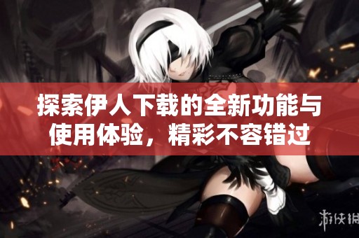探索伊人下载的全新功能与使用体验，精彩不容错过