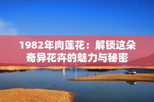 1982年肉莲花：解锁这朵奇异花卉的魅力与秘密