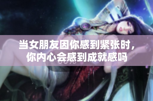 当女朋友因你感到紧张时，你内心会感到成就感吗