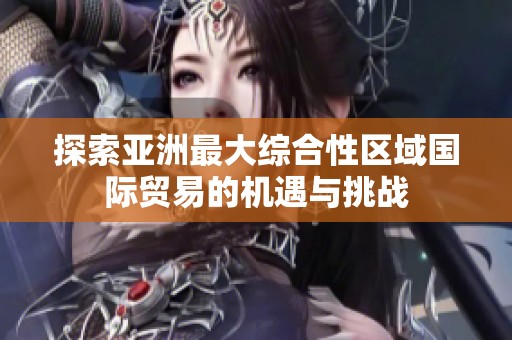 探索亚洲最大综合性区域国际贸易的机遇与挑战