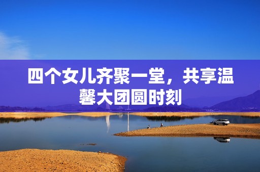 四个女儿齐聚一堂，共享温馨大团圆时刻