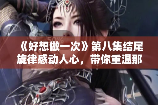 《好想做一次》第八集结尾旋律感动人心，带你重温那些温暖瞬间