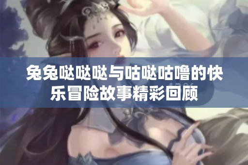 兔兔哒哒哒与咕哒咕噜的快乐冒险故事精彩回顾
