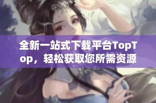 全新一站式下载平台TopTop，轻松获取您所需资源