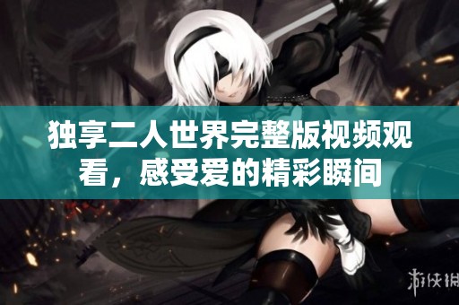 独享二人世界完整版视频观看，感受爱的精彩瞬间