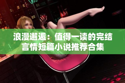 浪漫邂逅：值得一读的完结言情短篇小说推荐合集
