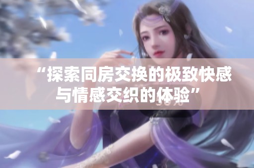 “探索同房交换的极致快感与情感交织的体验”