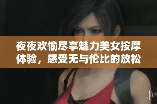 夜夜欢愉尽享魅力美女按摩体验，感受无与伦比的放松与愉悦