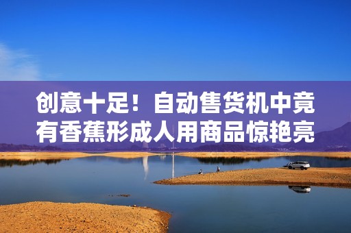 创意十足！自动售货机中竟有香蕉形成人用商品惊艳亮相