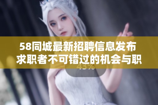58同城最新招聘信息发布 求职者不可错过的机会与职位