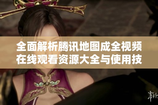全面解析腾讯地图成全视频在线观看资源大全与使用技巧