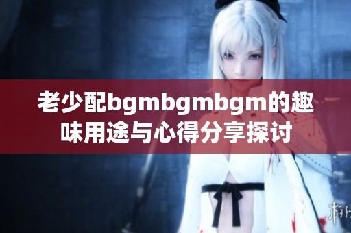 老少配bgmbgmbgm的趣味用途与心得分享探讨