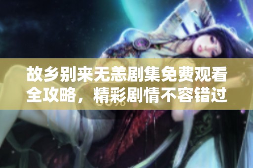 故乡别来无恙剧集免费观看全攻略，精彩剧情不容错过