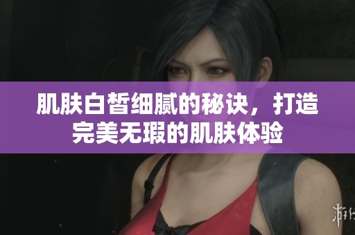 肌肤白皙细腻的秘诀，打造完美无瑕的肌肤体验
