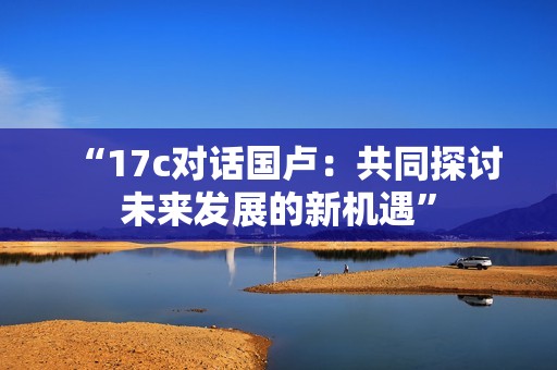 “17c对话国卢：共同探讨未来发展的新机遇”
