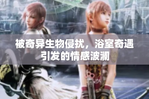 被奇异生物侵扰，浴室奇遇引发的情感波澜