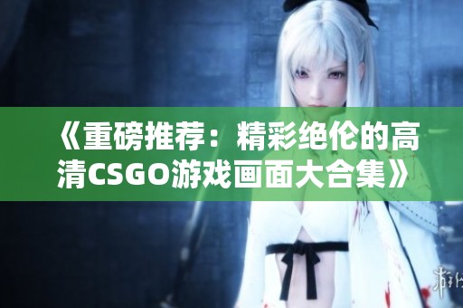 《重磅推荐：精彩绝伦的高清CSGO游戏画面大合集》