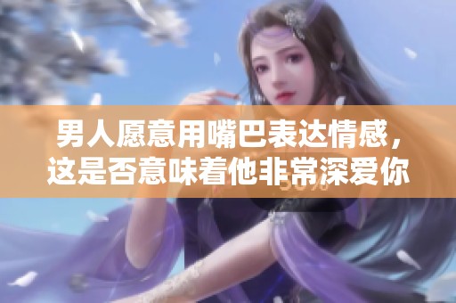 男人愿意用嘴巴表达情感，这是否意味着他非常深爱你呢