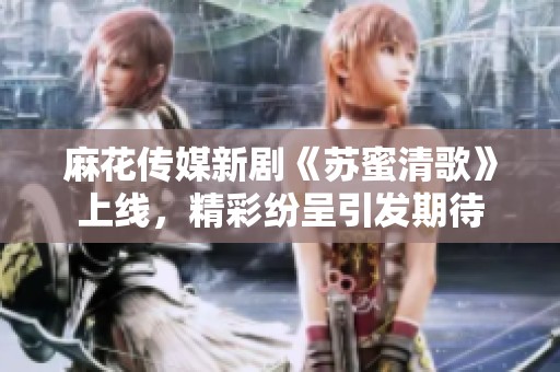 麻花传媒新剧《苏蜜清歌》上线，精彩纷呈引发期待