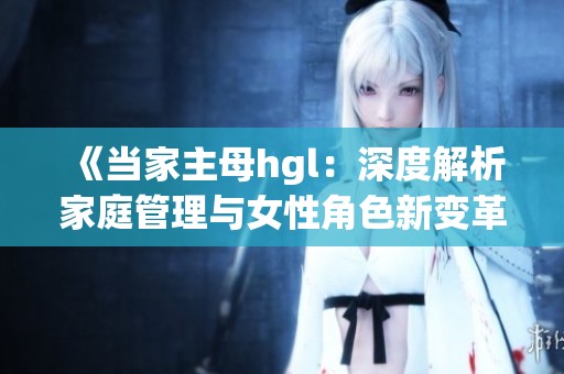 《当家主母hgl：深度解析家庭管理与女性角色新变革》