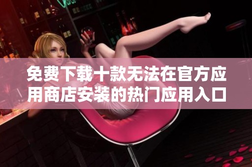 免费下载十款无法在官方应用商店安装的热门应用入口分享