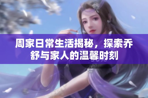 周家日常生活揭秘，探索乔舒与家人的温馨时刻