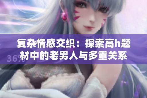 复杂情感交织：探索高h题材中的老男人与多重关系