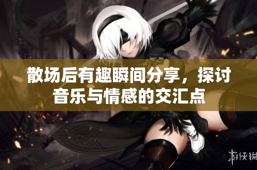 散场后有趣瞬间分享，探讨音乐与情感的交汇点