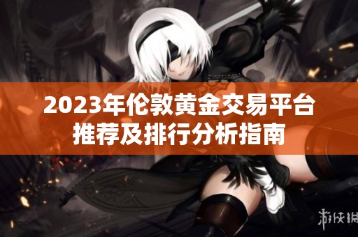 2023年伦敦黄金交易平台推荐及排行分析指南