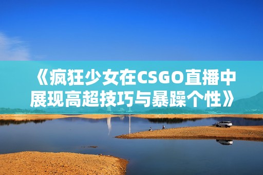 《疯狂少女在CSGO直播中展现高超技巧与暴躁个性》