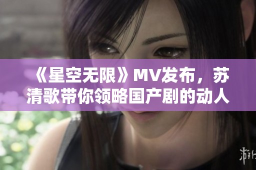 《星空无限》MV发布，苏清歌带你领略国产剧的动人魅力