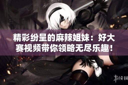 精彩纷呈的麻辣姐妹：好大赛视频带你领略无尽乐趣！