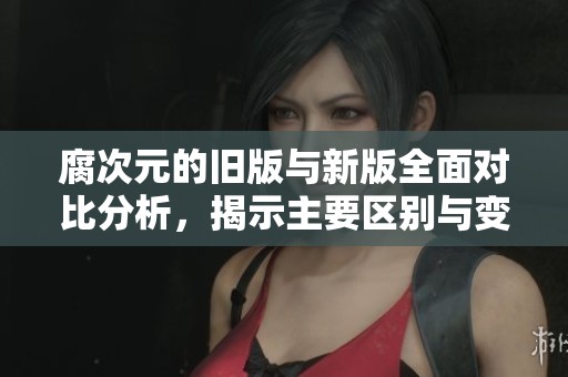 腐次元的旧版与新版全面对比分析，揭示主要区别与变化