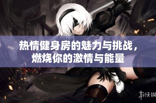 热情健身房的魅力与挑战，燃烧你的激情与能量