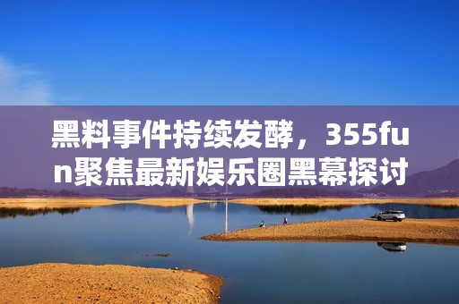 黑料事件持续发酵，355fun聚焦最新娱乐圈黑幕探讨