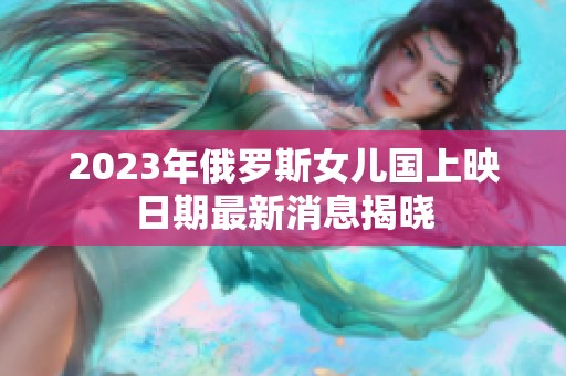 2023年俄罗斯女儿国上映日期最新消息揭晓