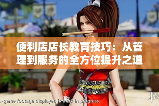 便利店店长教育技巧：从管理到服务的全方位提升之道