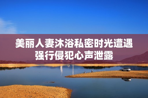 美丽人妻沐浴私密时光遭遇强行侵犯心声泄露