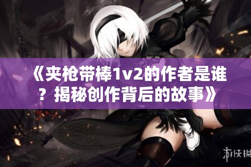 《夹枪带棒1v2的作者是谁？揭秘创作背后的故事》