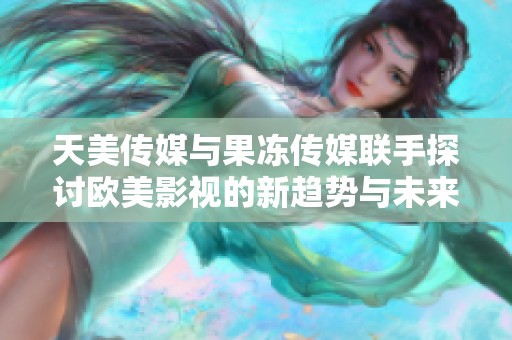 天美传媒与果冻传媒联手探讨欧美影视的新趋势与未来发展