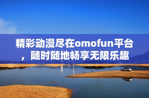 精彩动漫尽在omofun平台，随时随地畅享无限乐趣
