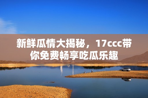 新鲜瓜情大揭秘，17ccc带你免费畅享吃瓜乐趣