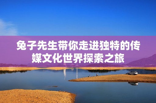 兔子先生带你走进独特的传媒文化世界探索之旅